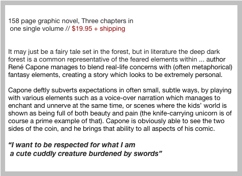 “The Legend of Hedgehog Boy” &#10;158 page graphic novel, Three chapters in&#10; one single volume // $19.95 + shipping &#10;&#10;&#10;It may just be a fairy tale set in the forest, but in literature the deep dark forest is a common representative of the feared elements within ... author René Capone manages to blend real-life concerns with (often metaphorical) fantasy elements, creating a story which looks to be extremely personal.&#10;&#10;Capone deftly subverts expectations in often small, subtle ways, by playing with various elements such as a voice-over narration which manages to enchant and unnerve at the same time, or scenes where the kids’ world is shown as being full of both beauty and pain (the knife-carrying unicorn is of course a prime example of that). Capone is obviously able to see the two sides of the coin, and he brings that ability to all aspects of his comic.&#10;&#10;“I want to be respected for what I am&#10; a cute cuddly creature burdened by swords”&#10; 