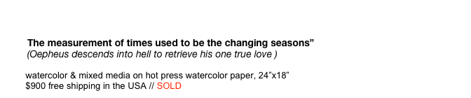 
                   The measurement of times used to be the changing seasons”           (Oepheus descends into hell to retrieve his one true love )           watercolor & mixed media on hot press watercolor paper, 24”x18”           $900 free shipping in the USA // SOLD      