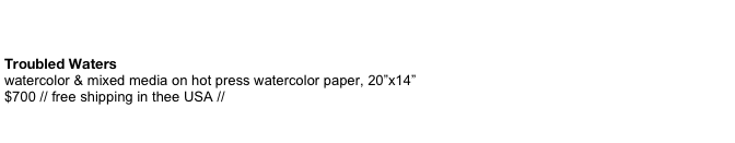  
Troubled Waters watercolor & mixed media on hot press watercolor paper, 20”x14”  $700 // free shipping in thee USA //       