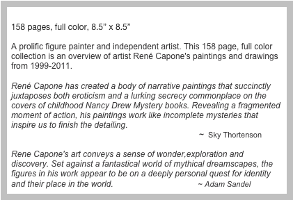 “Any Given Moment” &#10;158 pages, full color, 8.5” x 8.5”               &#10;          A prolific figure painter and independent artist. This 158 page, full color collection is an overview of artist René Capone's paintings and drawings from 1999-2011. &#10; &#10;René Capone has created a body of narrative paintings that succinctly juxtaposes both eroticism and a lurking secrecy commonplace on the covers of childhood Nancy Drew Mystery books. Revealing a fragmented moment of action, his paintings work like incomplete mysteries that inspire us to finish the detailing.                                                                                  ~  Sky Thortenson &#10;Rene Capone's art conveys a sense of wonder,exploration and discovery. Set against a fantastical world of mythical dreamscapes, the figures in his work appear to be on a deeply personal quest for identity and their place in the world.                                     ~ Adam Sandel&#10;&#10;  